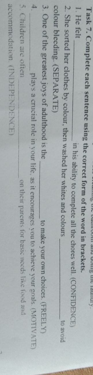 doig the raundry . 
Task 7. Complete each sentence using the correct form of the word in brackets. 
1. He felt _in his ability to complete all the chores well. (CONFIDENCE) 
2. She sorted her clothes by colour, then washed her whites and colours _to avoid 
colour bleeding. (SEPARATE) 
3. One of the greatest joys of adulthood is the _to make your own choices. (FREELY) 
4. _plays a crucial role in your life, as it encourages you to achieve your goals. (MOTIVATE) 
5. Children are often _on their parents for basic needs like food and 
accommodation. (INDEPENDENCE)