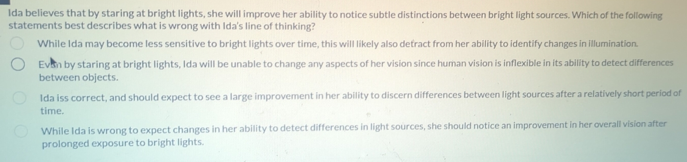 Ida believes that by staring at bright lights, she will improve her ability to notice subtle distinctions between bright light sources. Which of the following
statements best describes what is wrong with Ida's line of thinking?
While Ida may become less sensitive to bright lights over time, this will likely also detract from her ability to identify changes in illumination.
Evon by staring at bright lights, Ida will be unable to change any aspects of her vision since human vision is inflexible in its ability to detect differences
between objects.
lda iss correct, and should expect to see a large improvement in her ability to discern differences between light sources after a relatively short period of
time.
While Ida is wrong to expect changes in her ability to detect differences in light sources, she should notice an improvement in her overall vision after
prolonged exposure to bright lights.