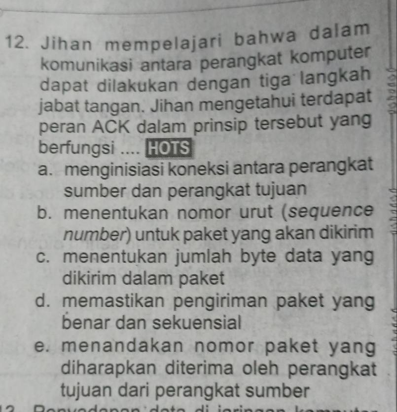 Jihan mempelajari bahwa dalam
komunikasi antara perangkat komputer
dapat dilakukan dengan tiga langkah
jabat tangan. Jihan mengetahui terdapat
peran ACK dalam prinsip tersebut yang
berfungsi .... HOTS
a. menginisiasi koneksi antara perangkat
sumber dan perangkat tujuan
b. menentukan nomor urut (sequence
number) untuk paket yang akan dikirim
c. menentukan jumlah byte data yang
dikirim dalam paket
d. memastikan pengiriman paket yang
benar dan sekuensial
e. menandakan nomor paket yang
diharapkan diterima oleh perangkat
tujuan dari perangkat sumber