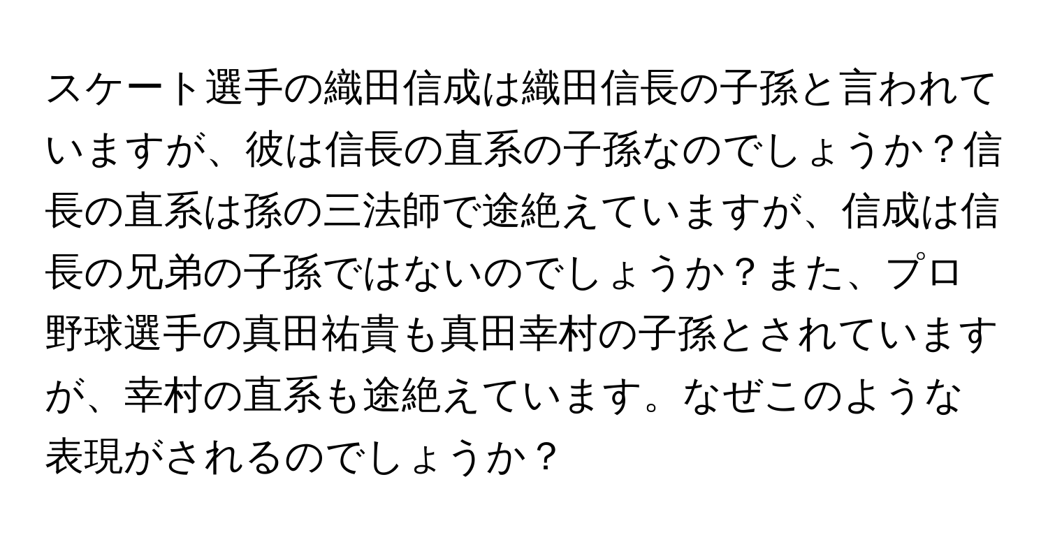 スケート選手の織田信成は織田信長の子孫と言われていますが、彼は信長の直系の子孫なのでしょうか？信長の直系は孫の三法師で途絶えていますが、信成は信長の兄弟の子孫ではないのでしょうか？また、プロ野球選手の真田祐貴も真田幸村の子孫とされていますが、幸村の直系も途絶えています。なぜこのような表現がされるのでしょうか？