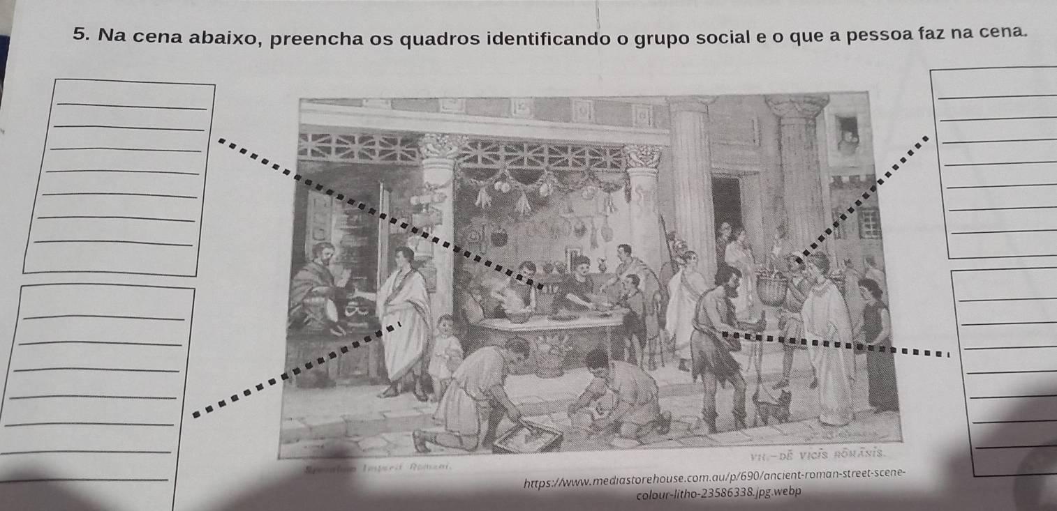 Na cena abaixo, preencha os quadros identificando o grupo social e o que a pessoa faz na cena. 
_ 
_ 
_ 
_ 
_ 
_ 
_ 
_ 
_ 
_ 
_ 
_ 
_ 
_ 
_ 
_ 
_ 
_ 
_ 
_ 
_ 
https://www.mediastorehouse.com.au/p/690/ancient-roman-street-scene- 
colour-litho-23586338.jpg.webp