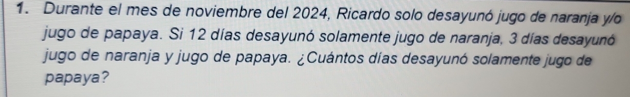 Durante el mes de noviembre del 2024, Ricardo solo desayunó jugo de naranja y/o 
jugo de papaya. Si 12 días desayunó solamente jugo de naranja, 3 días desayunó 
jugo de naranja y jugo de papaya. ¿Cuántos días desayunó solamente jugo de 
papaya?