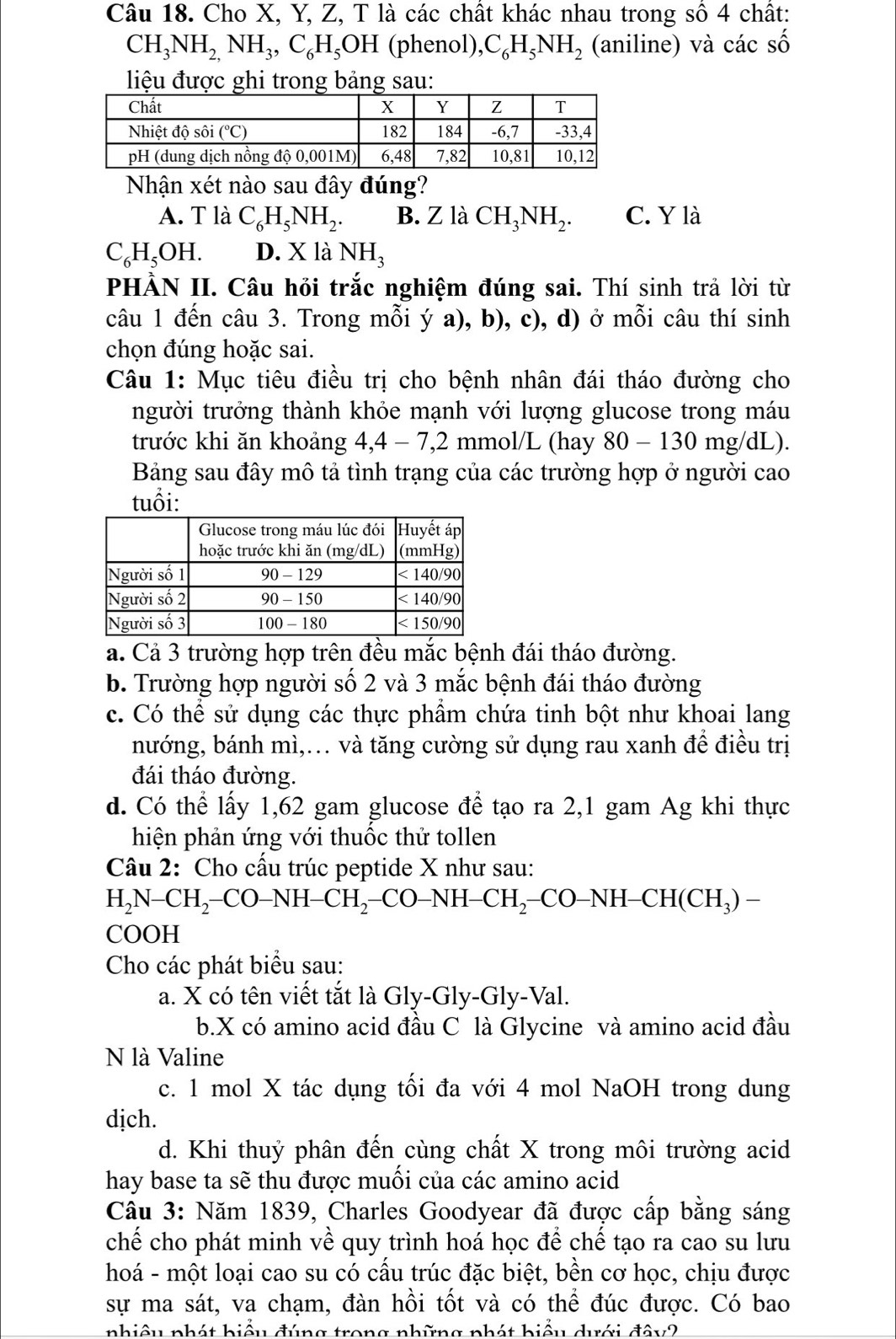 Cho X, Y, Z, T là các chất khác nhau trong sô 4 chất:
CH_3NH_2,NH_3,C_6H_5OH (phenol), C_6H_5NH_2 (aniline) và các số
liệu được ghi trong bảng sau:
Nhận xét nào sau đây đúng?
A. T là C_6H_5NH_2. B. Z là CH_3NH_2. C. Y là
C_6H_5OH. D.X □ a NH_3
PHÀN II. Câu hỏi trắc nghiệm đúng sai. Thí sinh trả lời từ
câu 1 đến câu 3. Trong mỗi ý a), b), c), d) ở mỗi câu thí sinh
chọn đúng hoặc sai.
Câu 1: Mục tiêu điều trị cho bệnh nhân đái tháo đường cho
người trưởng thành khỏe mạnh với lượng glucose trong máu
trước khi ăn khoảng 4,4 - 7,2 mmol/L (hay 80 - 130 mg/dL).
Bảng sau đây mô tả tình trạng của các trường hợp ở người cao
tuổi:
a. Cả 3 trường hợp trên đều mắc bệnh đái tháo đường.
b. Trường hợp người số 2 và 3 mắc bệnh đái tháo đường
c. Có thể sử dụng các thực phẩm chứa tinh bột như khoai lang
nướng, bánh mì,.. và tăng cường sử dụng rau xanh để điều trị
đái tháo đường.
d. Có thể lấy 1,62 gam glucose để tạo ra 2,1 gam Ag khi thực
hiện phản ứng với thuốc thử tollen
Câu 2: Cho cấu trúc peptide X như sau:
H_2N-CH_2-CO-NH-CH_2-CO-NH-CH_2-CO-NH-CH(CH_3)-
COOH
Cho các phát biểu sau:
a. X có tên viết tắt là Gly-Gly-Gly-Val.
b.X có amino acid đầu C là Glycine và amino acid đầu
N là Valine
c. 1 mol X tác dụng tối đa với 4 mol NaOH trong dung
dịch.
d. Khi thuỷ phân đến cùng chất X trong môi trường acid
hay base ta sẽ thu được muối của các amino acid
Câu 3: Năm 1839, Charles Goodyear đã được cấp bằng sáng
chế cho phát minh về quy trình hoá học để chế tạo ra cao su lưu
hoá - một loại cao su có cấu trúc đặc biệt, bền cơ học, chịu được
sự ma sát, va chạm, đàn hồi tốt và có thể đúc được. Có bao
nhiêu phát hiểu đúng trong những phát biểu dưới đây2