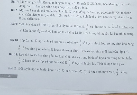 Bác Minh gửi tiết kiệm tại một ngân hàng, với lãi suất là 8% / năm, bác Minh gửi 50 triệu 
đồng, Sau 1 năm bác Minh nhận được bao nhiêu tiền lãi. 
Bài 8: Một cửa hàng ghi giá một chiếc Ti vi là 15 triệu đồng ( chưa bao gồm thuể). Khi ra thanh 
toán nhân viên phải cộng thêm 10% thuế. Khi đó giá chiếc tỉ vi khi bán tới tay khách hàng 
là bao nhiêu tiền? 
Bài 9: Một bình xãng có 160 lít, người ta lấy ra lần thứ nhất  3/10  và lần thứ hai là  1/4  số lít xāng còn 
lại. Lần thứ ba lấy ra nhiều hơn lần thứ hai là 12 lít. Hỏi trong thùng còn lại bao nhiêu xăng. 
Bải 10: Lớp 64 có 40 học sinh, số học sinh giỏi chiếm  1/5  số học sinh cả lớp. số học sinh khá bằng
 3/2  số học sinh giỏi, còn lại là học sinh trung bình. Tính số học sinh mỗi loại của lớp 64. 
Bài 11: Lớp 64 có 45 học sinh gồm ba loại: Gỏi, khá và trung bình, số học sinh trung bình chiếm
 7/15  số học sinh cả lớp, số học sinh khá là  5/8  số học sinh còn lại. Tính số học sinh giỏi. 
Bài 12: Đội tuyển học sinh giỏi khối 6 có 50 bạn, trong đó  3/10  là học sinh môn Văn,  2/5  là học 
26