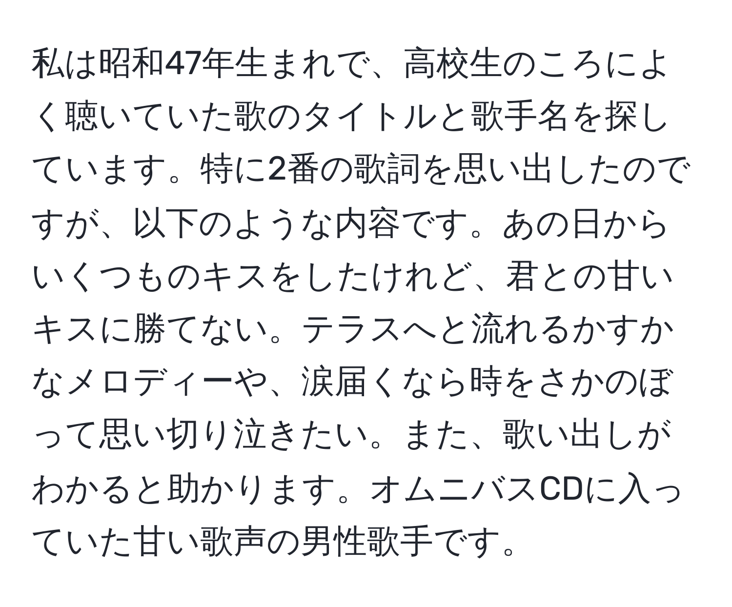 私は昭和47年生まれで、高校生のころによく聴いていた歌のタイトルと歌手名を探しています。特に2番の歌詞を思い出したのですが、以下のような内容です。あの日からいくつものキスをしたけれど、君との甘いキスに勝てない。テラスへと流れるかすかなメロディーや、涙届くなら時をさかのぼって思い切り泣きたい。また、歌い出しがわかると助かります。オムニバスCDに入っていた甘い歌声の男性歌手です。