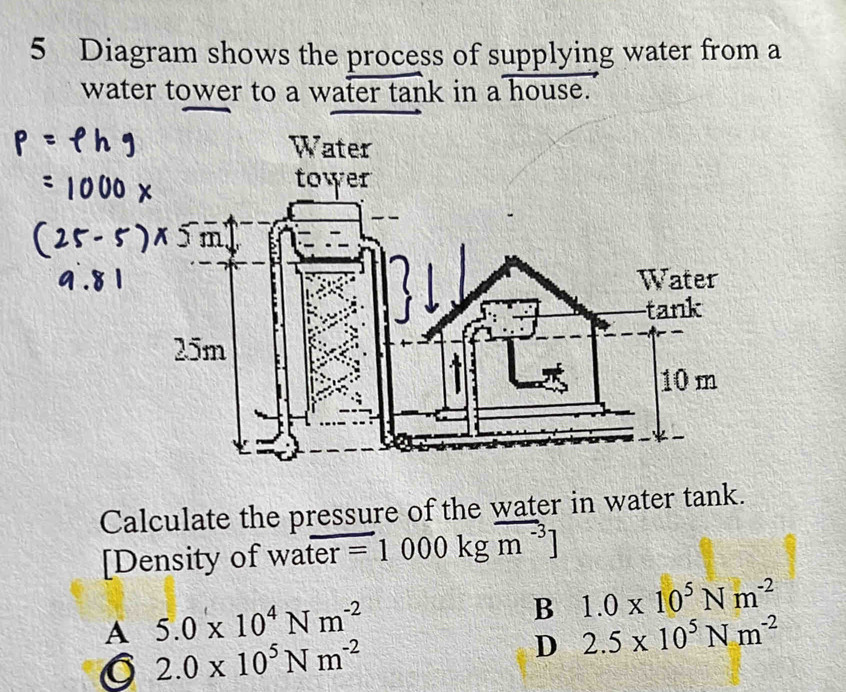 Diagram shows the process of supplying water from a
water tower to a water tank in a house.
Calculate the pressure of the water in water tank.
[Density of water =1000kgm^(-3)]
A 5.0* 10^4Nm^(-2)
B 1.0* 10^5Nm^(-2)
2.0* 10^5Nm^(-2)
D 2.5* 10^5Nm^(-2)