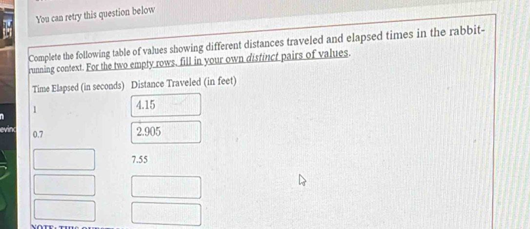 You can retry this question below
Complete the following table of values showing different distances traveled and elapsed times in the rabbit-
running context. For the two empty rows, fill in your own distinct pairs of values.
Time Elapsed (in seconds) Distance Traveled (in feet)
1
4.15
n
evinc 0.7
2.905
7.55