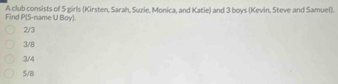 A club consists of 5 girls (Kirsten, Sarah, Suzie, Monica, and Katie) and 3 boys (Kevin, Steve and Samuel).
Find P (S-name U Boy).
2/3
3/8
3/4
5/8