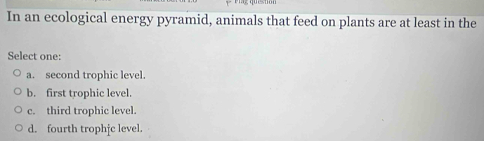 lag question
In an ecological energy pyramid, animals that feed on plants are at least in the
Select one:
a. second trophic level.
b. first trophic level.
c. third trophic level.
d. fourth trophjc level.