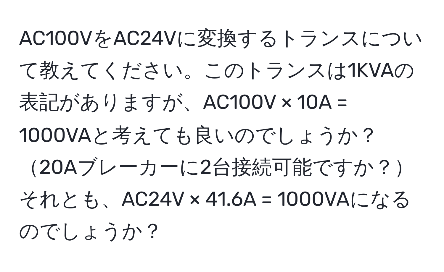 AC100VをAC24Vに変換するトランスについて教えてください。このトランスは1KVAの表記がありますが、AC100V × 10A = 1000VAと考えても良いのでしょうか？20Aブレーカーに2台接続可能ですか？それとも、AC24V × 41.6A = 1000VAになるのでしょうか？