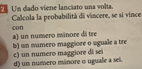 Un dado viene lanciato una volta.
Calcola la probabilità di vincere, se si vince
con
a) un numero minore di tre
b) un numero maggiore o uguale a tre
c) un numero maggiore di sei
d) un numero minore o uguale a sei.