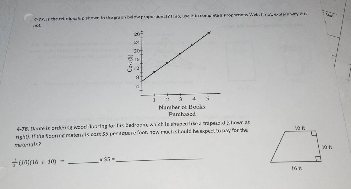 4-77. Is the relationship shown in the graph below proportional? If so, use it to complete a Proportions Web. If not, explain why it is Mon 
 
not. 
_ 
Number of Books 
Purchased 
4-78. Dante is ordering wood flooring for his bedroom, which is shaped like a trapezoid (shown at 
right). If the flooring materials cost $5 per square foot, how much should he expect to pay for the 
materials ? 
_  1/2 (10)(16+10)=
* $5= _