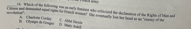 te rrench army
_16. Which of the following was an early feminist who criticized the declaration of the Rights of Man and
revolution”.
Citizen and demanded equal rights for French women? She eventually lost her head as an “enemy of the
A. Charlotte Corday C. Abbé Sieyès
B. Olympe de Gouges D. Mary Astell