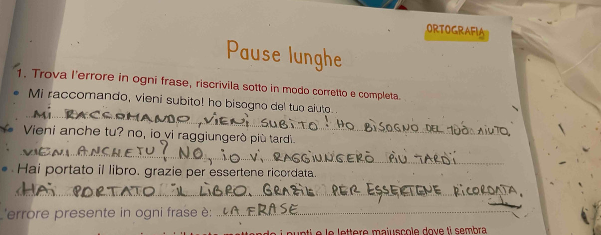 ORTOGRAFIA 
Pause lunghe 
1. Trova l’errore in ogni frase, riscrivila sotto in modo corretto e completa. 
_ 
Mi raccomando, vieni subito! ho bisogno del tuo aiuto. 
Vieni anche tu? no, io vi raggiungerò più tardi. 
_ 
Hai portato il libro. grazie per essertene ricordata. 
_ 
'errore presente in ogni frase è:_ 
re m a j uscole do v e ti sembra