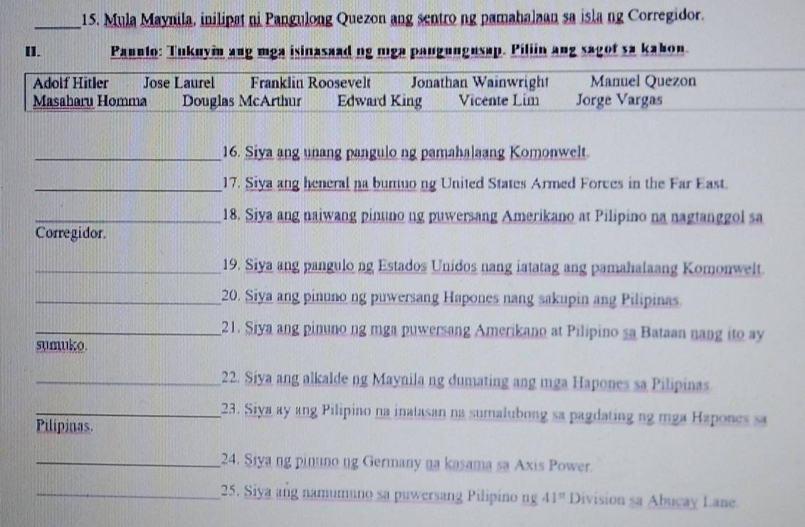 Mula Maynila, inilipat ni Pangulong Quezon ang sentro ng pamahalaan sa isla ng Corregidor.
[]. Paunlo: Tukuyin ang mga isinasaad ng mga pangungusap. Piliin ang sagot sa kabon.
Adolf Hitler Jose Laurel Franklin Roosevelt Jonathan Wainwright Manuel Quezon
Masaharu Homma Douglas McArthur Edward King Vicente Lim Jorge Vargas
_16. Siya ang unang pangulo ng pamahalaang Komonwelt.
_17. Siya ang heneral na bumuong United States Armed Forces in the Far East.
_18. Siya ang naiwang pinuno ng puwersang Amerikano at Pilipino na nagtanggol sa
Corregidor
_19. Siya ang pangulo ng Estados Unidos nang iatatag ang pamahalaang Komonwelt.
_20. Siya ang pinuno ng puwersang Hapones nang sakupin ang Pilipinas.
_21. Siya ang pinuno ng mga puwersang Amerikano at Pilipino sa Bataan nang ito ay
sumuko.
_22. Siya ang alkalde ng Maynila ng dumating ang mga Hapones sa Pilipinas
_23. Siya ay ang Pilipino na inatasan na sumalubong sa pagdating ng mga Hapones sa
Pilipinas.
_24. Siya ng pinuno ng Germany na kasama sa Axis Power.
_25. Siya ang namumuno sa puwersang Pilipino ng 41^(π) Division sa Abucay Lane