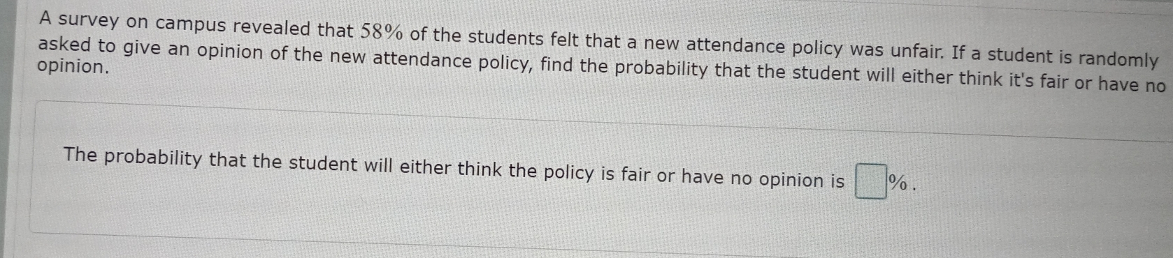 A survey on campus revealed that 58% of the students felt that a new attendance policy was unfair. If a student is randomly 
asked to give an opinion of the new attendance policy, find the probability that the student will either think it's fair or have no 
opinion. 
The probability that the student will either think the policy is fair or have no opinion is □ %.