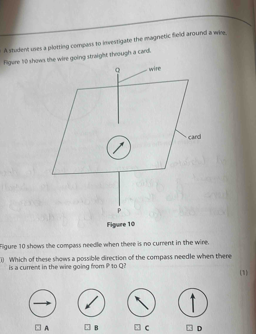 A student uses a plotting compass to investigate the magnetic field around a wire,
Figure 10 showre going straight through a card.
Figure 10
Figure 10 shows the compass needle when there is no current in the wire.
(i) Which of these shows a possible direction of the compass needle when there
is a current in the wire going from P to Q?
(1)
A
B
C
D