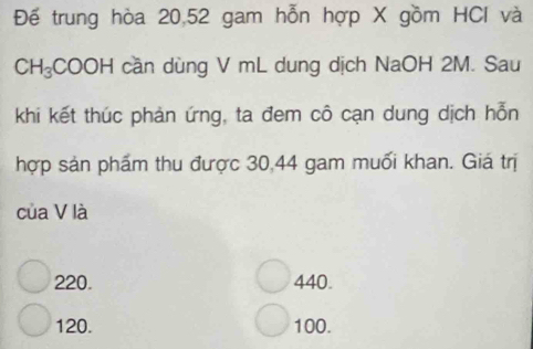 Đế trung hòa 20, 52 gam hỗn hợp X gồm HCl và
CH_3 Co OH cần dùng V mL dung dịch NaOH 2M. Sau
khi kết thúc phản ứng, ta đem cô cạn dung dịch hỗn
hợp sản phẩm thu được 30, 44 gam muối khan. Giá trị
của V là
220. 440.
120. 100.