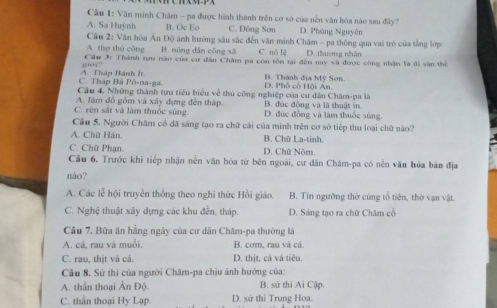 CHAM-PX
Câu 1: Văn minh Chăm - pa được hình thành trên cơ sở của nền văn hỏa nào sau đây?
A. Sa Huỳnh B. Óc Eo C. Đông Sơn D. Phùng Nguyên
Câu 2: Văn hóa Ấn Độ ảnh hưởng sâu sắc đến văn minh Chăm - pa thông qua vai trò của tầng lớp:
A thợ thủ công B. nông dân công xã C. nô lệ D. thương nhân
Cầu 3: Thành tựu nào của cư dân Chăm pa còn tồn tại đến nay và được công nhận là di sân thể
giới?
A. Tháp Bánh Ít. B. Thánh địa Mỹ Sơn.
C. Tháp Bà Pô-na-ga. D. Phổ cổ Hội An.
Câu 4. Những thành tựu tiêu biểu về thủ công nghiệp của cư dân Chăm-pa là
A. làm đồ gồm và xây dựng đền tháp. B. đúc đồng và lã thuật in.
C. rèn sắt và làm thuốc súng. D. đúc đồng và làm thuốc súng.
Câu 5. Người Chăm cổ đã sáng tạo ra chữ cái của mình trên cơ sở tiếp thu loại chữ nào?
A. Chữ Hán. B. Chữ La-tinh.
C. Chữ Phạn. D. Chữ Nôm.
Câu 6. Trước khi tiếp nhận nền văn hóa từ bên ngoài, cư dân Chăm-pa có nền văn hóa bản địa
nào?
A. Các lễ hội truyền thống theo nghi thức Hồi giáo. B. Tín ngưỡng thờ cúng tổ tiên, thờ vạn vật.
C. Nghệ thuật xây dựng các khu đền, tháp. D. Sáng tạo ra chữ Chăm cổ
Câu 7. Bữa ăn hằng ngày của cư dân Chăm-pa thường là
A. cá, rau và muối. B. cơm, rau và cá.
C. rau, thịt và cá. D. thịt, cá và tiêu.
Câu 8. Sử thi của người Chăm-pa chịu ảnh hưởng của:
A. thần thoại Ấn Độ. B. sử thi Ai Cập.
C. thần thoại Hy Lạp. D. sử thi Trung Hoa.