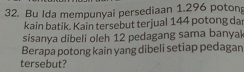 Bu Ida mempunyai persediaan 1.296 potong 
kain batik. Kain tersebut terjual 144 potong dar 
sisanya dibeli oleh 12 pedagang sama banyak 
Berapa potong kain yang dibeli setiap pedagan 
tersebut?