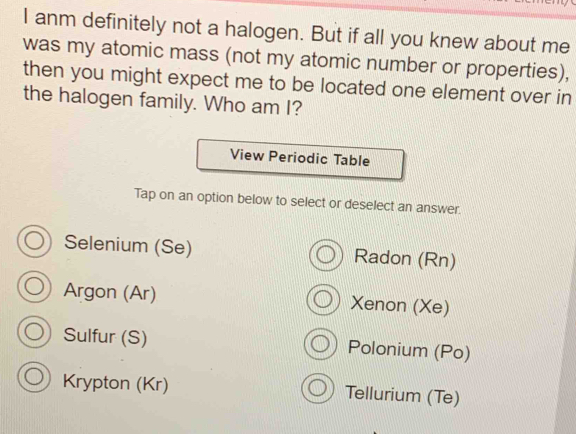 anm definitely not a halogen. But if all you knew about me
was my atomic mass (not my atomic number or properties),
then you might expect me to be located one element over in
the halogen family. Who am I?
View Periodic Table
Tap on an option below to select or deselect an answer.
Selenium (Se) Radon (Rn)
Argon (Ar) Xenon (Xe)
Sulfur (S) Polonium (Po)
Krypton (Kr) Tellurium (Te)