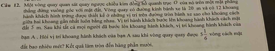 Một vòng quay quan sát quay ngược chiều kim đồng hồ quanh trục O của nó trên một mặt phăng 
thẳng đứng vuông góc với mặt đất. Vòng quay có đường kính bánh xe là 20 m và có 12 khoang 
hành khách hình trứng được thiết kế ở những vị trí trên đường tròn bánh xe sao cho khoảng cách 
giữa hai khoang gần nhất luôn bằng nhau. Vị trí hành khách bước lên khoang hành khách cách mặt 
đất 5 m. Sau khi tất cả mọi người đã bước lên khoang hành khách, vị trí khoang hành khách của 
bạn A . Hỏi vị trí khoang hành khách của bạn A sau khi vòng quay quay được 5 1/6  vòng cách mặt 
đất bao nhiêu mét? Kết quả làm tròn đến hàng phần mười.