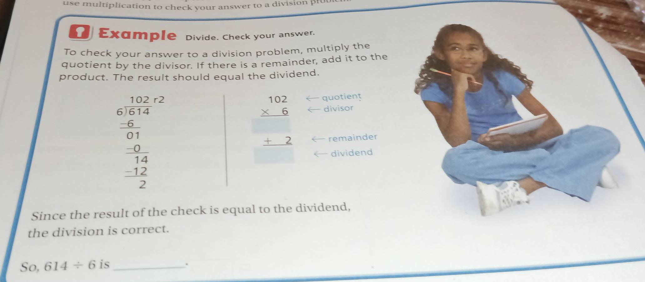 use multiplication to check your answer to a division pr 
Example Divide. Check your answer. 
To check your answer to a division problem, multiply the 
quotient by the divisor. If there is a remainder, add it to the 
product. The result should equal the dividend.
beginarrayr 102 * 6 hline  +2 hline endarray
quotient 
divisor
beginarrayr 10,frac 2 55.1 0&2 001frac beginarrayr 0.411 14 -12 -14 -12 hline 2endarray  remainder 
dividend 
Since the result of the check is equal to the dividend, 
the division is correct. 
So, 614/ 6 is _.