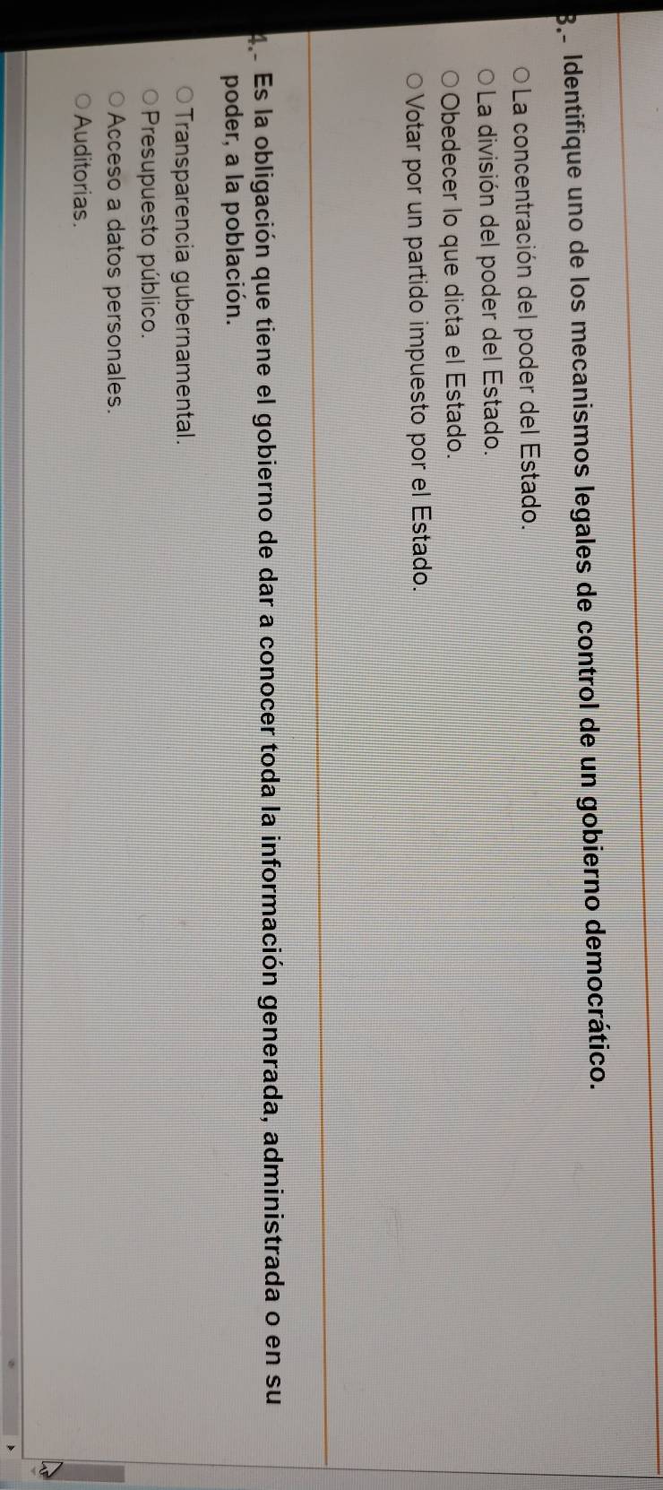 Identifique uno de los mecanismos legales de control de un gobierno democrático.
La concentración del poder del Estado.
La división del poder del Estado.
Obedecer lo que dicta el Estado.
Votar por un partido impuesto por el Estado.
a Es la obligación que tiene el gobierno de dar a conocer toda la información generada, administrada o en su
poder, a la población.
Transparencia gubernamental.
Presupuesto público.
Acceso a datos personales.
Auditorias.