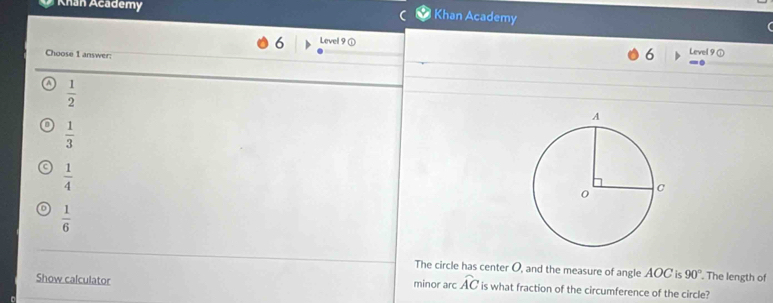 Khan Academy
Khan Academy
6 Level 9 ①
Choose I answer:
6 Level 9 ①
^  1/2 
 1/3 
 1/4 
o  1/6 
The circle has center O, and the measure of angle AOC is 90°. The length of
Show calculator
minor arc widehat AC is what fraction of the circumference of the circle?