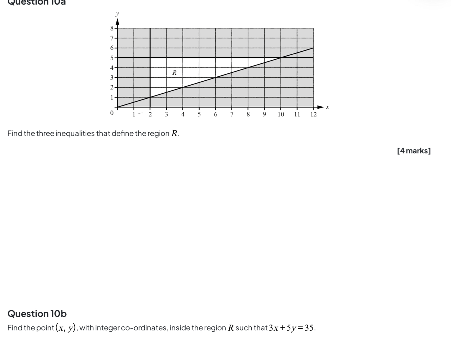 Find the three inequalities that define the region R.
[4 marks]
Question 10b
Find the point (x,y) , with integer co-ordinates, inside the region R such that 3x+5y=35.