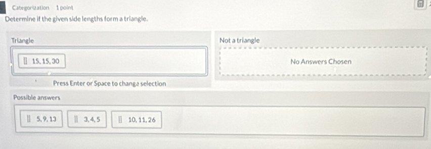 Categorization 1 point
Determine if the given side lengths form a triangle.
Triangle Not a triangle
[ 15, 15, 30 No Answers Chosen
Press Enter or Space to changa selection
Possible answers
] 5, 9, 13 || 3, 4, 5 10, 11, 26