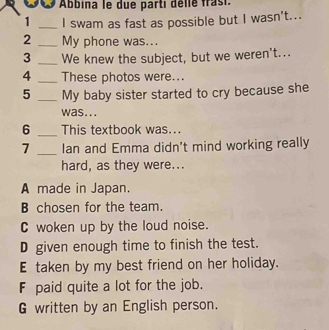 Abbina le due parti délle frasi.
1 _I swam as fast as possible but I wasn't...
2 _My phone was...
3 _We knew the subject, but we weren't...
4 _These photos were...
5 _My baby sister started to cry because she
was...
6 _This textbook was...
7 _Ian and Emma didn't mind working really
hard, as they were...
A made in Japan.
B chosen for the team.
C woken up by the loud noise.
D given enough time to finish the test.
E taken by my best friend on her holiday.
F paid quite a lot for the job.
G written by an English person.