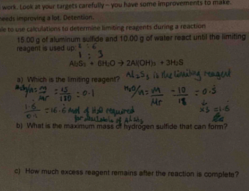 work. Look at your targets carefully ~ you have some improvements to make. 
needs improving a lot. Detention. 
ble to use calculations to determine limiting reagents during a reaction
15.00 g of aluminum sulfide and 10.00 g of water react until the limiting 
reagent is used up: 2:6
Al_2S_3+6H_2O 2Al(OH)_3+3H_2S
a) Which is the limiting reagent? 
b) What is the maximum mass of hydrogen sulfide that can form? 
c) How much excess reagent remains after the reaction is complete?