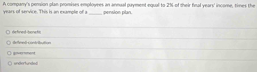 A company's pension plan promises employees an annual payment equal to 2% of their final years' income, times the
years of service. This is an example of a _pension plan.
defned-beneft
defned-contribution
government
underfunded