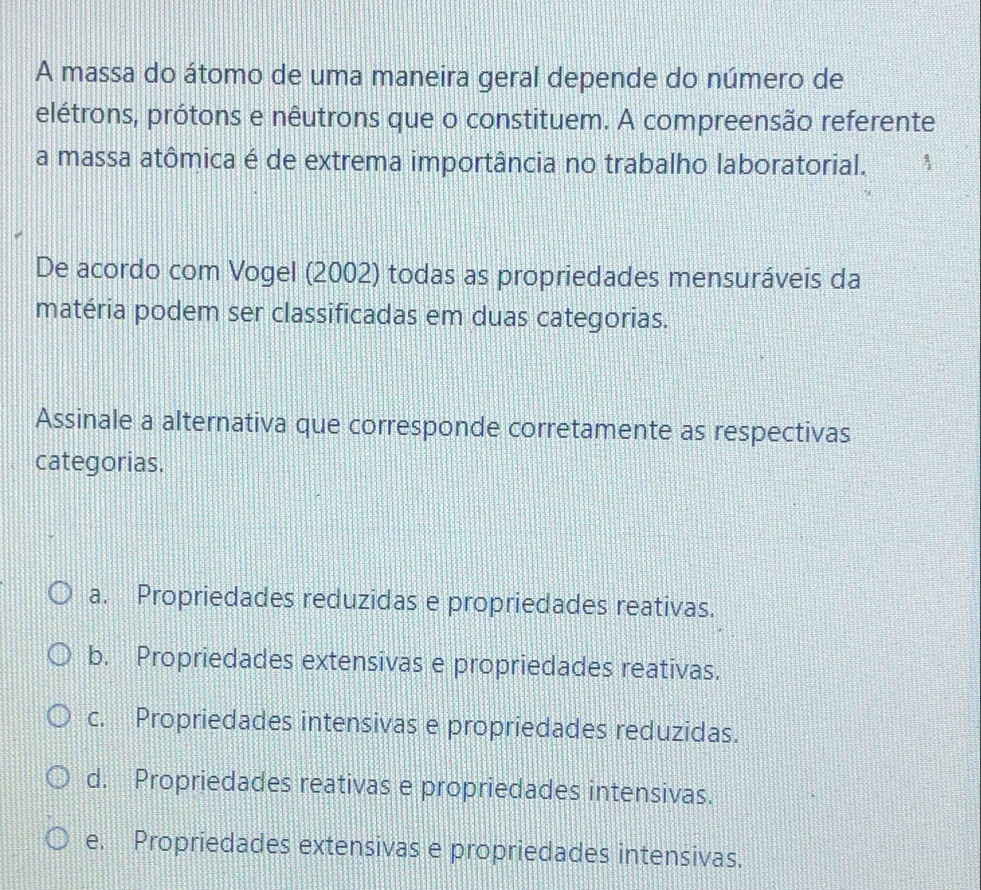 A massa do átomo de uma maneira geral depende do número de
elétrons, prótons e nêutrons que o constituem. A compreensão referente
a massa atômica é de extrema importância no trabalho laboratorial.
De acordo com Vogel (2002) todas as propriedades mensuráveis da
matéria podem ser classificadas em duas categorias.
Assinale a alternativa que corresponde corretamente as respectivas
categorias.
a. Propriedades reduzidas e propriedades reativas.
b. Propriedades extensivas e propriedades reativas.
c. Propriedades intensivas e propriedades reduzidas.
d. Propriedades reativas e propriedades intensivas.
e. Propriedades extensivas e propriedades intensivas.