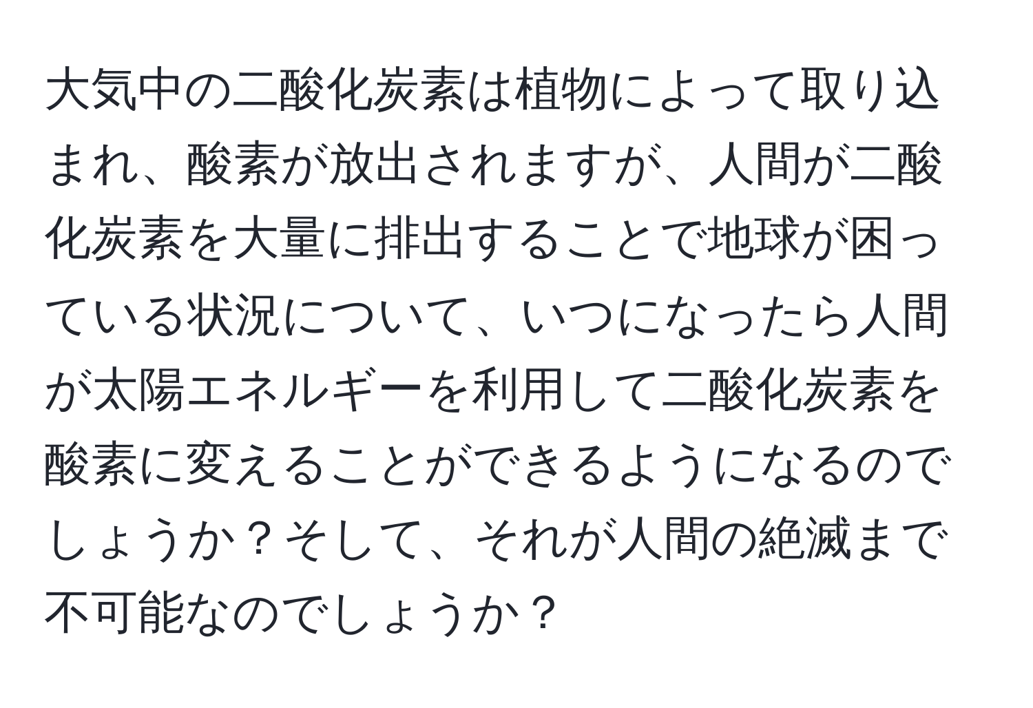 大気中の二酸化炭素は植物によって取り込まれ、酸素が放出されますが、人間が二酸化炭素を大量に排出することで地球が困っている状況について、いつになったら人間が太陽エネルギーを利用して二酸化炭素を酸素に変えることができるようになるのでしょうか？そして、それが人間の絶滅まで不可能なのでしょうか？