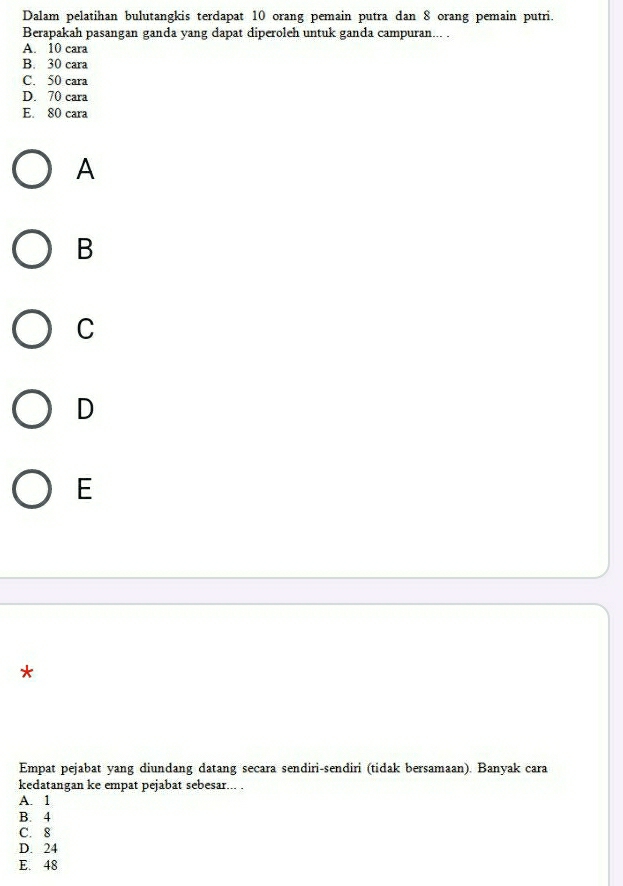 Dalam pelatihan bulutangkis terdapat 10 orang pemain putra dan 8 orang pemain putri.
Berapakah pasangan ganda yang dapat diperoleh untuk ganda campuran... .
A. 10 cara
B. 30 cara
C. 50 cara
D. 70 cara
E. 80 cara
A
B
C
D
E
*
Empat pejabat yang diundang datang secara sendiri-sendiri (tidak bersamaan). Banyak cara
kedatangan ke empat pejabat sebesar... .
A. 1
B. 4
C. 8
D. 24
E. 48