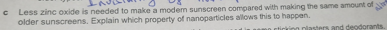 Less zinc oxide is needed to make a modern sunscreen compared with making the same amount of 
older sunscreens. Explain which property of nanoparticles allows this to happen. 
ticking plasters and deodorants.