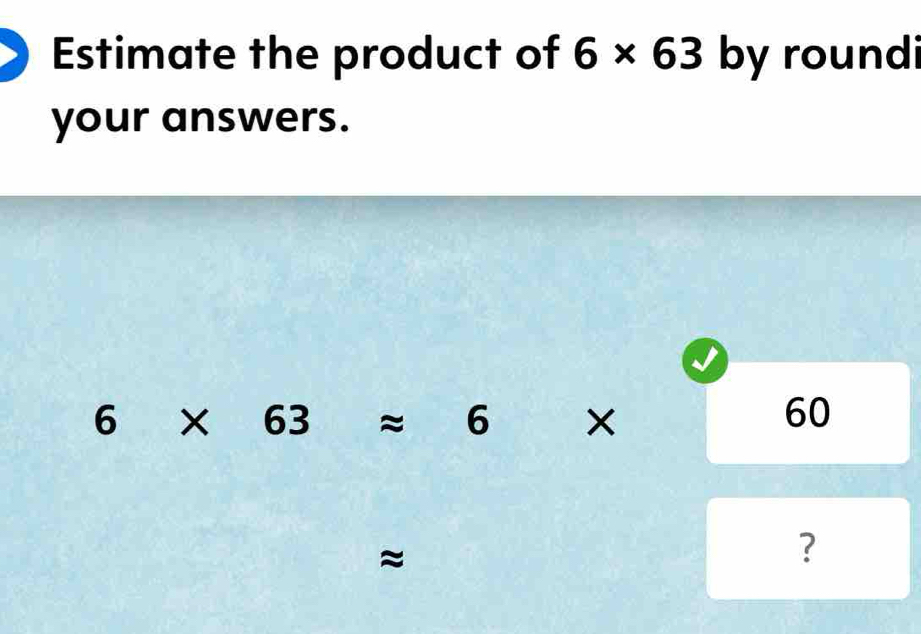 Estimate the product of 6* 63 by roundi 
your answers.
6* 63approx 6 □° × 60
≈
?