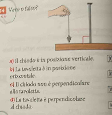 14Vero o falso?
to te
a) Il chiodo è in posizione verticale. X
b) La tavoletta è in posizione
orizzontale.
c) 1l chiodo non è perpendicolare
alla tavoletta.
d) La tavoletta è perpendicolare
al chiodo.
1