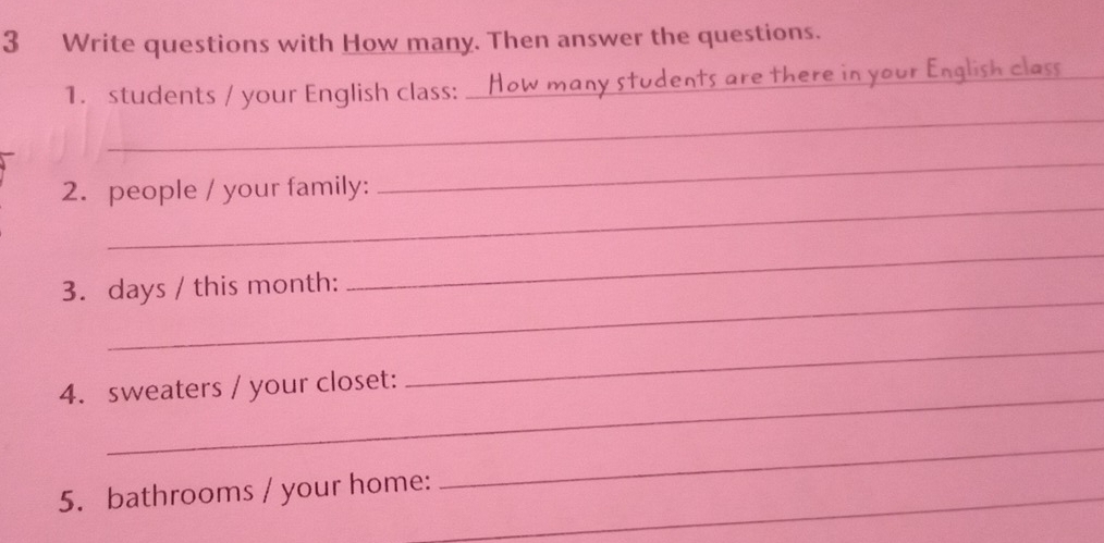 Write questions with How many. Then answer the questions. 
_ 
1. students / your English class: _udents are there in your English_ 
_ 
2. people / your family: 
_ 
_ 
3. days / this month: 
_ 
_ 
_ 
4. sweaters / your closet: 
5. bathrooms / your home: 
_