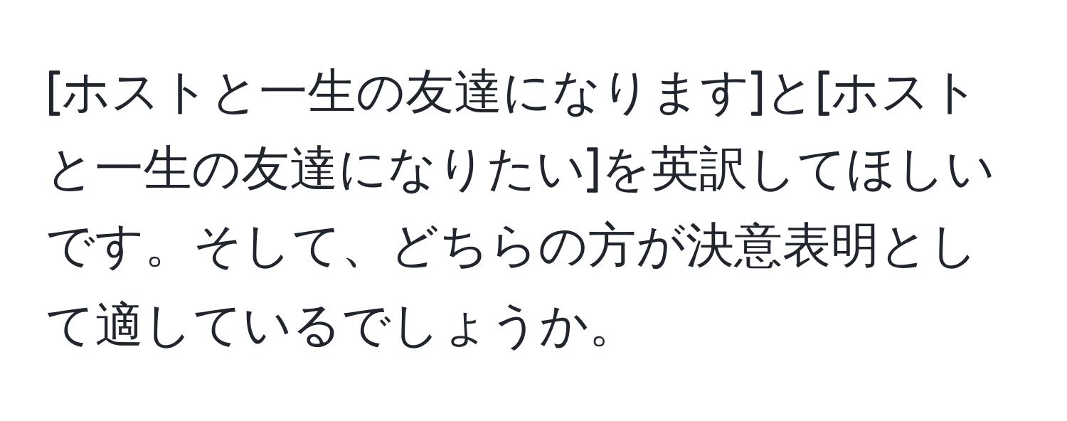 [ホストと一生の友達になります]と[ホストと一生の友達になりたい]を英訳してほしいです。そして、どちらの方が決意表明として適しているでしょうか。