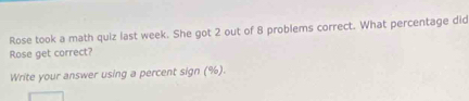 Rose took a math quiz last week. She got 2 out of 8 problems correct. What percentage did 
Rose get correct? 
Write your answer using a percent sign (%).