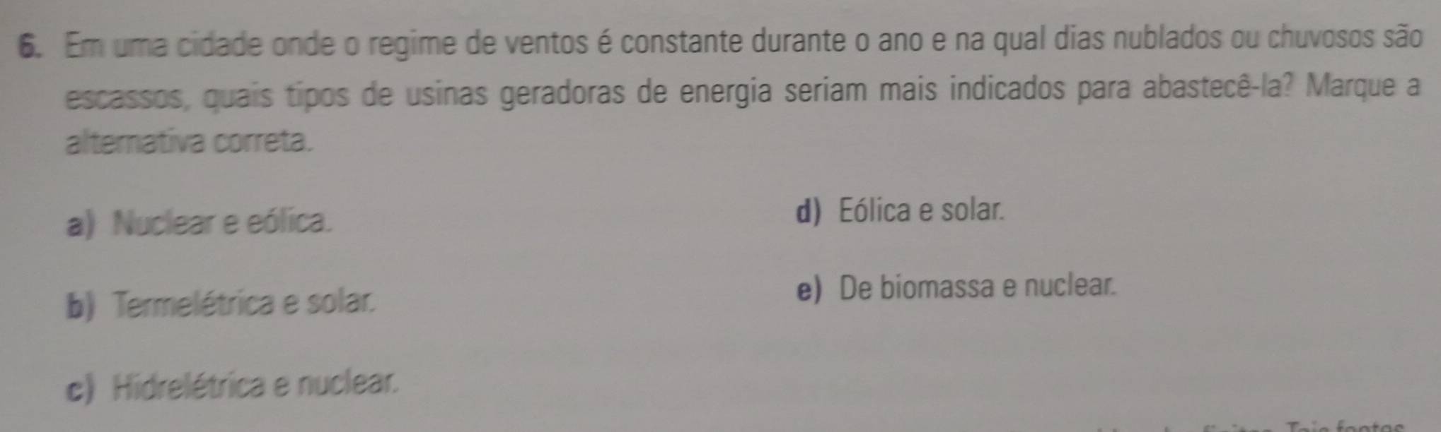 Em uma cidade onde o regime de ventos é constante durante o ano e na qual dias nublados ou chuvosos são
escassos, quais tipos de usinas geradoras de energia seriam mais indicados para abastecê-la? Marque a
alternativa correta.
a) Nuclear e eólica. d) Eólica e solar.
b) Termelétrica e solar.
e) De biomassa e nuclear.
c) Hidrelétrica e nuclear.