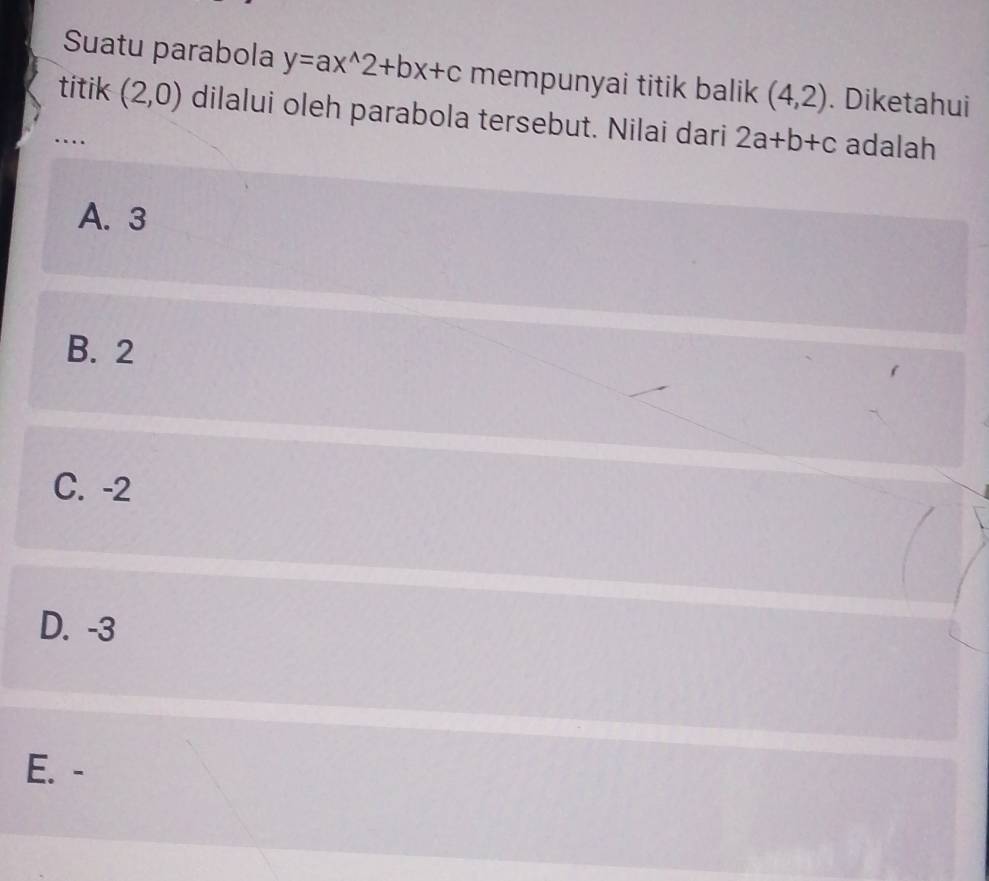 Suatu parabola y=ax^(wedge)2+bx+c mempunyai titik balik (4,2). Diketahui
titik (2,0) dilalui oleh parabola tersebut. Nilai dari 2a+b+c adalah
..
A. 3
B. 2
C. -2
D. -3
E. -