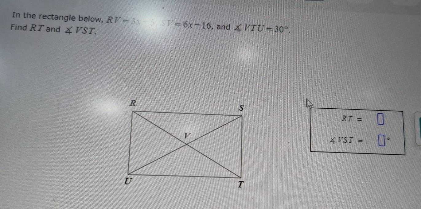 In the rectangle below, RV=3x-5. SV=6x-16 , and 
Find RT and ∠ VST. ∠ VTU=30°.
RT=□
∠ VST= □°