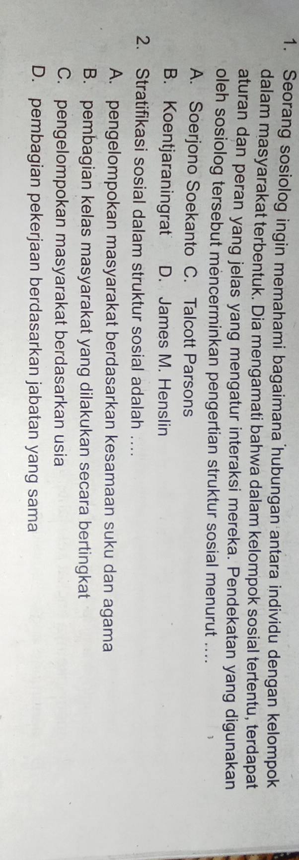 Seorang sosiolog ingin memahami bagaimana hubungan antara individu dengan kelompok
dalam masyarakat terbentuk. Dia mengamati bahwa dalam kelompok sosial tertentu, terdapat
aturan dan peran yang jelas yang mengatur interaksi mereka. Pendekatan yang digunakan
oleh sosiolog tersebut mencerminkan pengertian struktur sosial menurut ....
A. Soerjono Soekanto C. Talcott Parsons
B. Koentjaraningrat D. James M. Henslin
2. Stratifikasi sosial dalam struktur sosial adalah …
A. pengelompokan masyarakat berdasarkan kesamaan suku dan agama
B. pembagian kelas masyarakat yang dilakukan secara bertingkat
C. pengelompokan masyarakat berdasarkan usia
D. pembagian pekerjaan berdasarkan jabatan yang sama