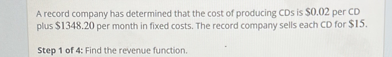 A record company has determined that the cost of producing CDs is $0.02 per CD 
plus $1348.20 per month in fixed costs. The record company sells each CD for $15. 
Step 1 of 4: Find the revenue function.