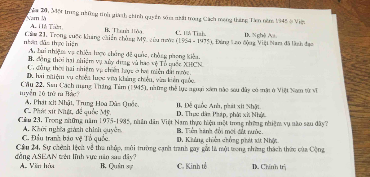 2ầu 20. Một trong những tỉnh giành chính quyền sớm nhất trong Cách mạng tháng Tám năm 1945 ở Việt
Nam là
A. Hà Tiên. B. Thanh Hóa. C. Hà Tĩnh. D. Nghệ An.
Câu 21. Trong cuộc kháng chiến chống Mỹ, cứu nước (1954 - 1975), Đảng Lao động Việt Nam đã lãnh đạo
nhân dân thực hiện
A. hai nhiệm vụ chiến lược chống đế quốc, chống phong kiến.
B. đồng thời hai nhiệm vụ xây dựng và bảo vệ Tổ quốc XHCN.
C. đồng thời hai nhiệm vụ chiến lược ở hai miền đất nước.
D. hai nhiệm vụ chiến lược vừa kháng chiến, vừa kiến quốc.
Câu 22. Sau Cách mạng Tháng Tám (1945), những thể lực ngoại xâm nào sau đây có mặt ở Việt Nam từ vĩ
tuyến 16 trở ra Bắc?
A. Phát xít Nhật, Trung Hoa Dân Quốc. B. Đế quốc Anh, phát xít Nhật.
C. Phát xít Nhật, đế quốc Mỹ. D. Thực dân Pháp, phát xít Nhật.
Câu 23. Trong những năm 1975-1985, nhân dân Việt Nam thực hiện một trong những nhiệm vụ nào sau đây?
A. Khởi nghĩa giành chính quyền. B. Tiến hành đồi mới đất nước.
C. Đấu tranh bảo vệ Tổ quốc. D. Kháng chiến chống phát xít Nhật.
Câu 24. Sự chênh lệch về thu nhập, môi trường cạnh tranh gay gắt là một trong những thách thức của Cộng
đồng ASEAN trên lĩnh vực nào sau đây?
A. Văn hóa B. Quân sự C. Kinh tế D. Chính trị