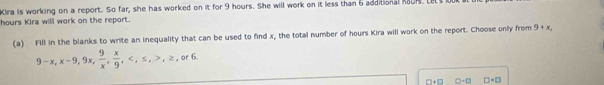 Kira is working on a report. So far, she has worked on it for 9 hours. She will work on it less than 6 additional hours. Let's l
hours Kira will work on the report. 
(a) Fill in the blanks to write an inequality that can be used to find x, the total number of hours Kira will work on the report. Choose only from 9+x,
9-x, x-9, 9x,  9/x ,  x/9 , , ≤ , , ≥ or6
□ +□ □ -□ □ * □